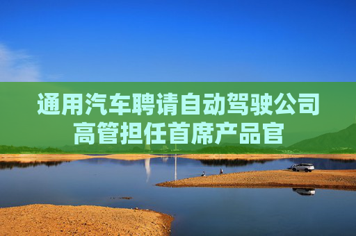 通用汽车聘请自动驾驶公司高管担任首席产品官