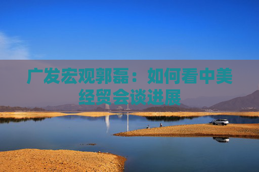 广发宏观郭磊：如何看中美经贸会谈进展