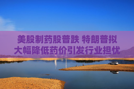 美股制药股普跌 特朗普拟大幅降低药价引发行业担忧