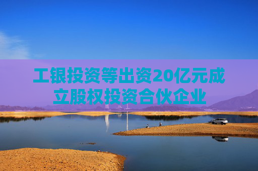 工银投资等出资20亿元成立股权投资合伙企业
