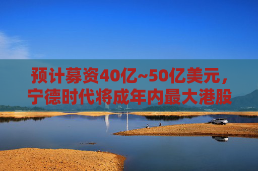 预计募资40亿~50亿美元，宁德时代将成年内最大港股IPO