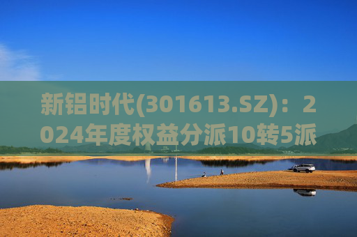 新铝时代(301613.SZ)：2024年度权益分派10转5派10元 股权登记日5月19日