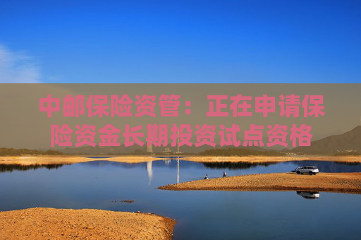 中邮保险资管：正在申请保险资金长期投资试点资格