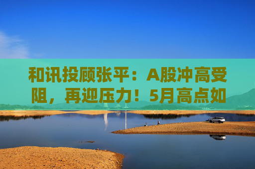 和讯投顾张平：A股冲高受阻，再迎压力！5月高点如何看？