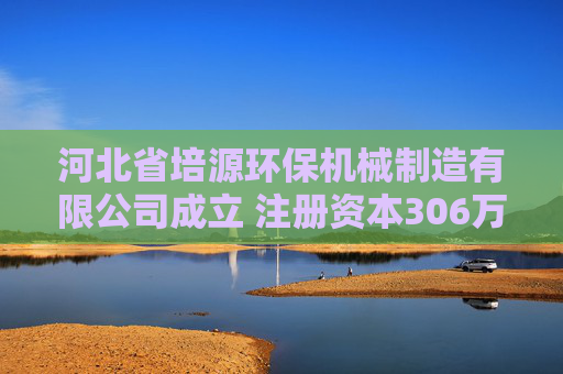 河北省培源环保机械制造有限公司成立 注册资本306万人民币
