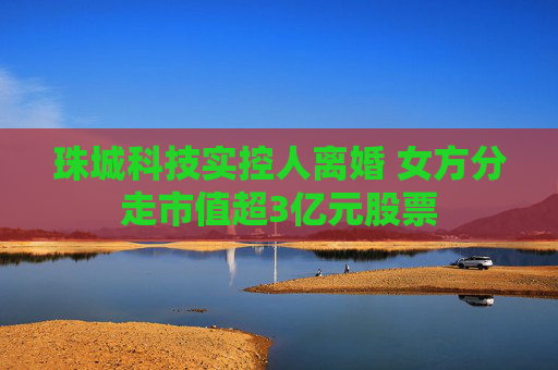 珠城科技实控人离婚 女方分走市值超3亿元股票