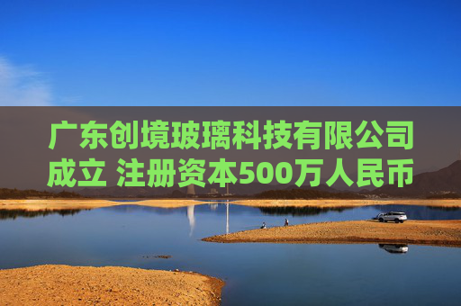 广东创境玻璃科技有限公司成立 注册资本500万人民币