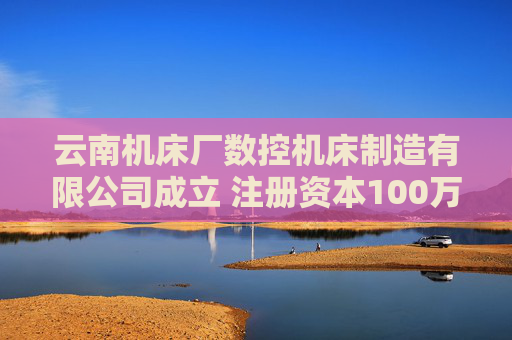 云南机床厂数控机床制造有限公司成立 注册资本100万人民币