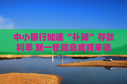 中小银行加速“补降”存款利率 新一轮降息或将来临