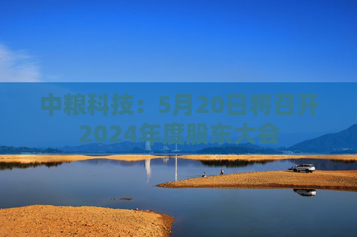 中粮科技：5月20日将召开2024年度股东大会