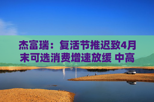 杰富瑞：复活节推迟致4月末可选消费增速放缓 中高收入群体转向必需品