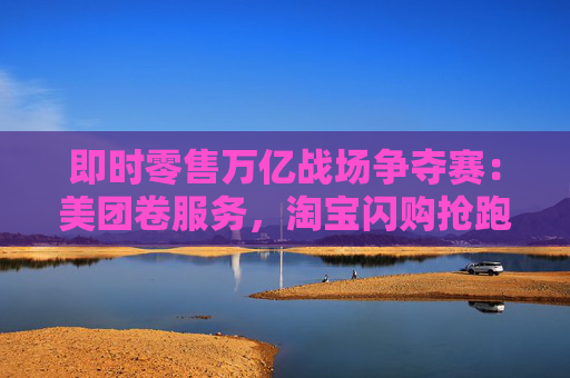 即时零售万亿战场争夺赛：美团卷服务，淘宝闪购抢跑千万订单量