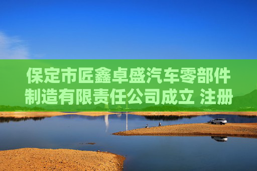 保定市匠鑫卓盛汽车零部件制造有限责任公司成立 注册资本100万人民币