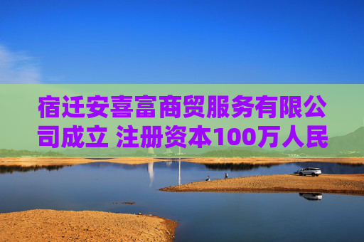 宿迁安喜富商贸服务有限公司成立 注册资本100万人民币