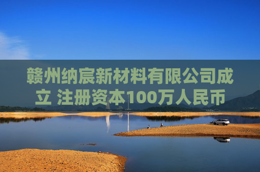 赣州纳宸新材料有限公司成立 注册资本100万人民币