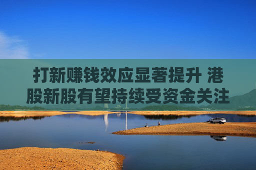 打新赚钱效应显著提升 港股新股有望持续受资金关注