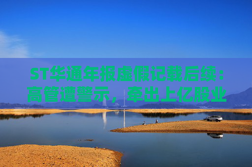 ST华通年报虚假记载后续：高管遭警示，牵出上亿股业绩补偿事项