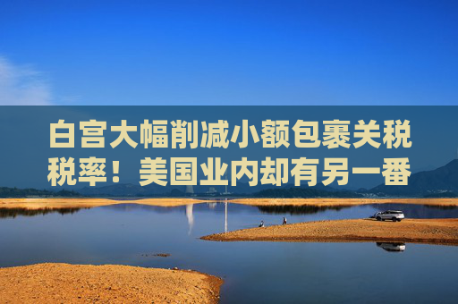 白宫大幅削减小额包裹关税税率！美国业内却有另一番见解