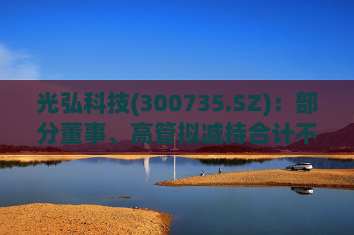 光弘科技(300735.SZ)：部分董事、高管拟减持合计不超323.70万股