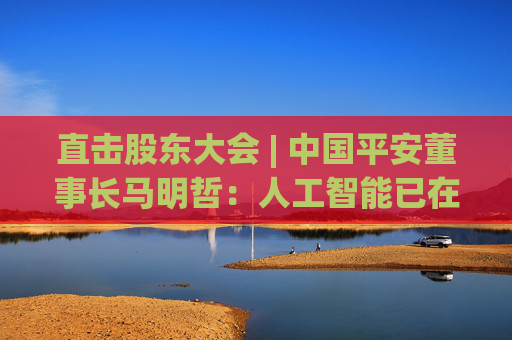 直击股东大会 | 中国平安董事长马明哲：人工智能已在平安主业的各个环节全面铺开