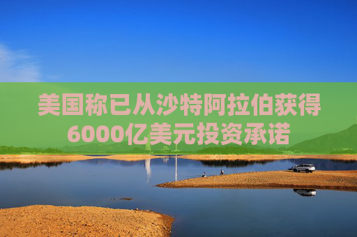 美国称已从沙特阿拉伯获得6000亿美元投资承诺