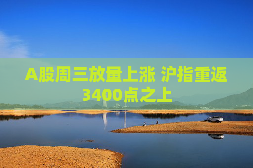 A股周三放量上涨 沪指重返3400点之上