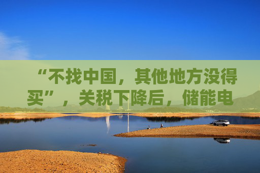 “不找中国，其他地方没得买”，关税下降后，储能电芯对美出口是否迎来利好？
