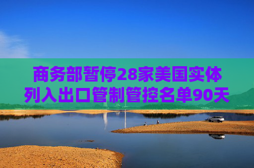 商务部暂停28家美国实体列入出口管制管控名单90天