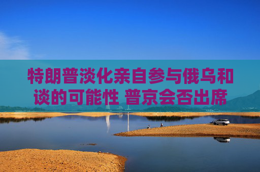 特朗普淡化亲自参与俄乌和谈的可能性 普京会否出席仍是谜