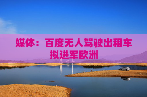 媒体：百度无人驾驶出租车拟进军欧洲