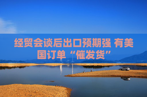 经贸会谈后出口预期强 有美国订单“催发货”  第1张