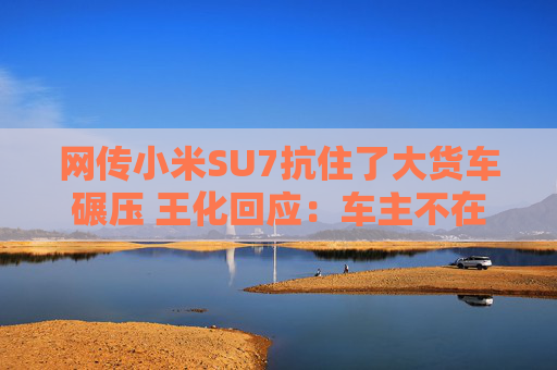 网传小米SU7抗住了大货车碾压 王化回应：车主不在车上，收到了报警及客服电话