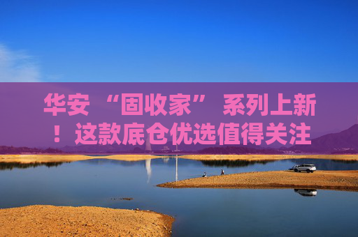 华安 “固收家” 系列上新！这款底仓优选值得关注