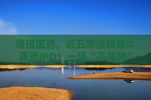 恒瑞医药，近五年港股最大医药IPO！一场“不差钱”的资本突围