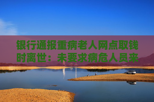 银行通报重病老人网点取钱时离世：未要求病危人员来网点