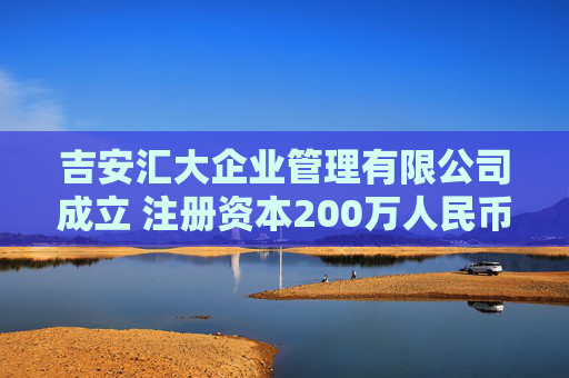 吉安汇大企业管理有限公司成立 注册资本200万人民币