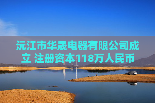 沅江市华晟电器有限公司成立 注册资本118万人民币