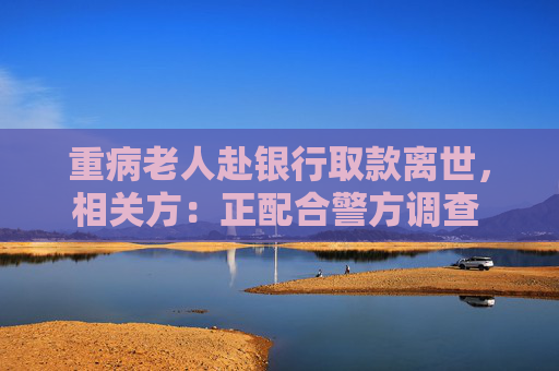 重病老人赴银行取款离世，相关方：正配合警方调查 代取款要本人到场？多家银行回应