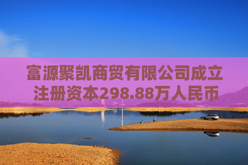 富源聚凯商贸有限公司成立 注册资本298.88万人民币