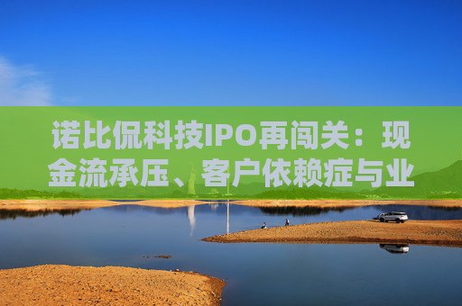 诺比侃科技IPO再闯关：现金流承压、客户依赖症与业务失衡三重拷问