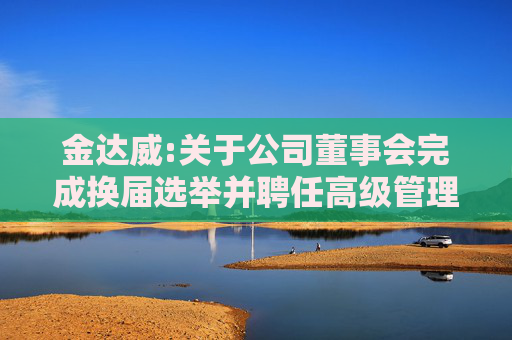 金达威:关于公司董事会完成换届选举并聘任高级管理人员及其他人员的公告  第1张