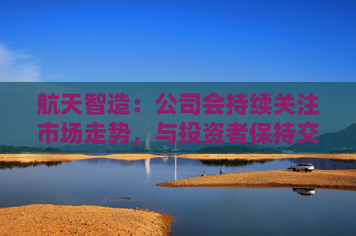 航天智造：公司会持续关注市场走势，与投资者保持交流