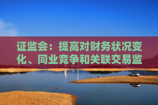 证监会：提高对财务状况变化、同业竞争和关联交易监管的包容度