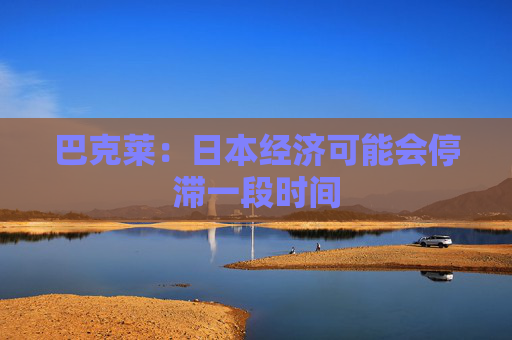 巴克莱：日本经济可能会停滞一段时间