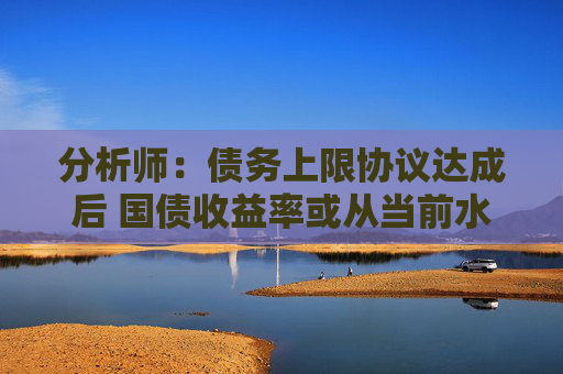 分析师：债务上限协议达成后 国债收益率或从当前水平大幅攀升