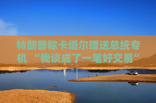 特朗普称卡塔尔赠送总统专机 “我谈成了一笔好交易”