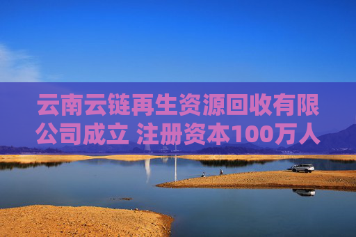 云南云链再生资源回收有限公司成立 注册资本100万人民币