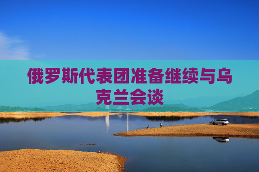 俄罗斯代表团准备继续与乌克兰会谈
