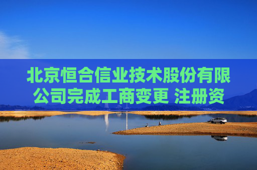 北京恒合信业技术股份有限公司完成工商变更 注册资本增至4550万元