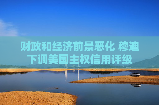 财政和经济前景恶化 穆迪下调美国主权信用评级